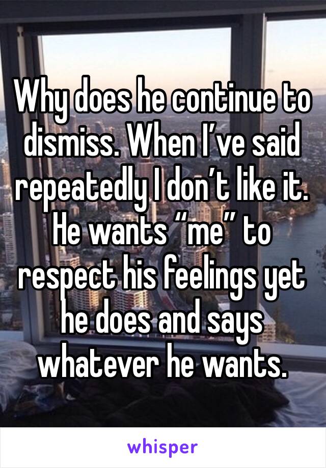 Why does he continue to dismiss. When I’ve said repeatedly I don’t like it. He wants “me” to respect his feelings yet he does and says whatever he wants. 
