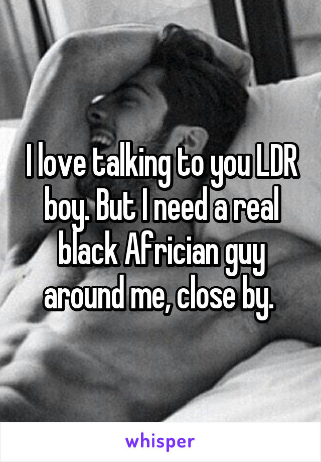 I love talking to you LDR boy. But I need a real black Africian guy around me, close by. 