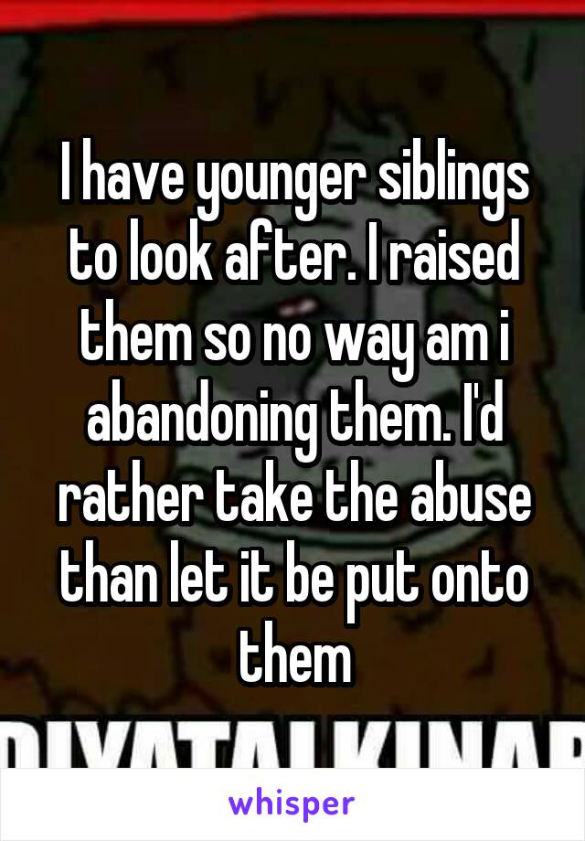 I have younger siblings to look after. I raised them so no way am i abandoning them. I'd rather take the abuse than let it be put onto them