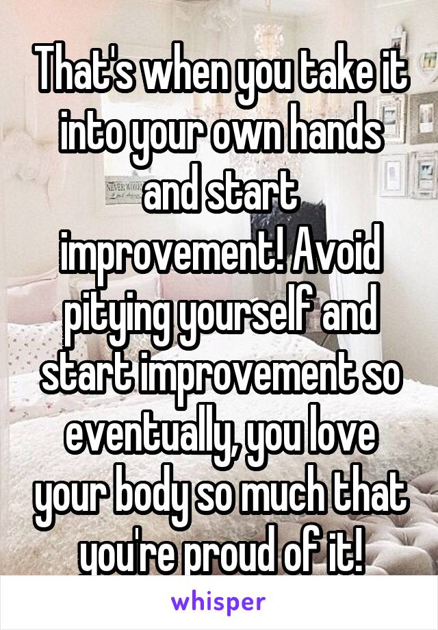 That's when you take it into your own hands and start improvement! Avoid pitying yourself and start improvement so eventually, you love your body so much that you're proud of it!