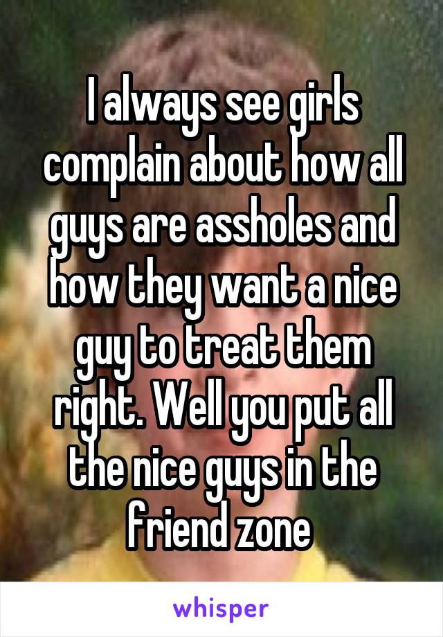 I always see girls complain about how all guys are assholes and how they want a nice guy to treat them right. Well you put all the nice guys in the friend zone 