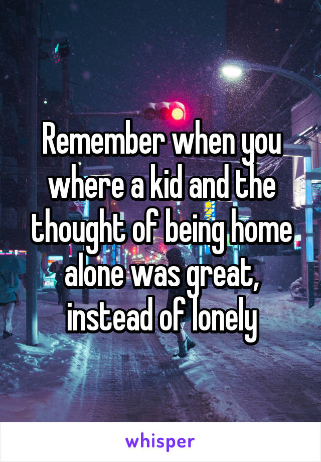 Remember when you where a kid and the thought of being home alone was great, instead of lonely