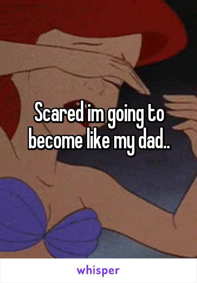 Scared im going to become like my dad..
