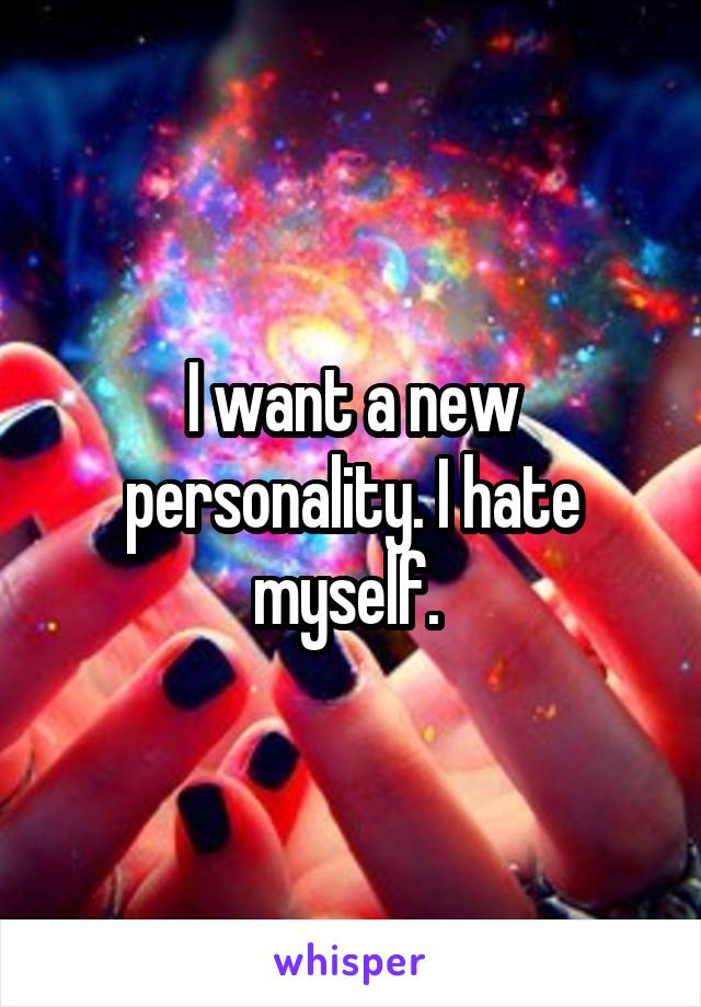 I want a new personality. I hate myself. 