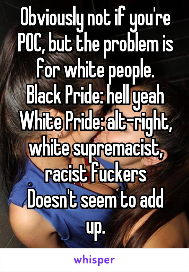 Obviously not if you're POC, but the problem is for white people.
Black Pride: hell yeah
White Pride: alt-right, white supremacist, racist fuckers
Doesn't seem to add up.
