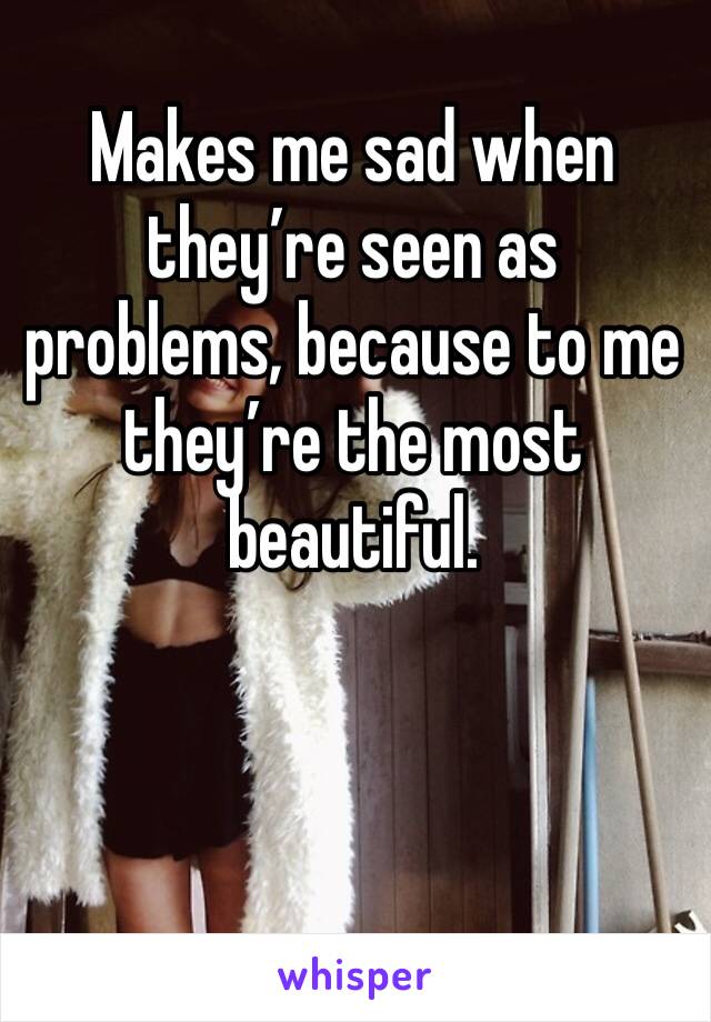 Makes me sad when they’re seen as problems, because to me they’re the most beautiful.