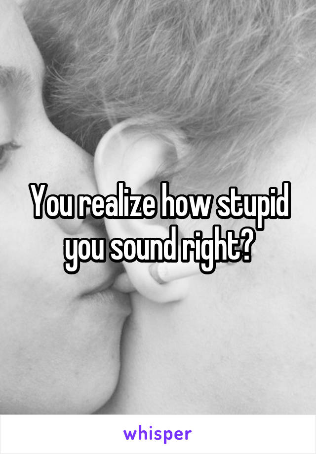 You realize how stupid you sound right?