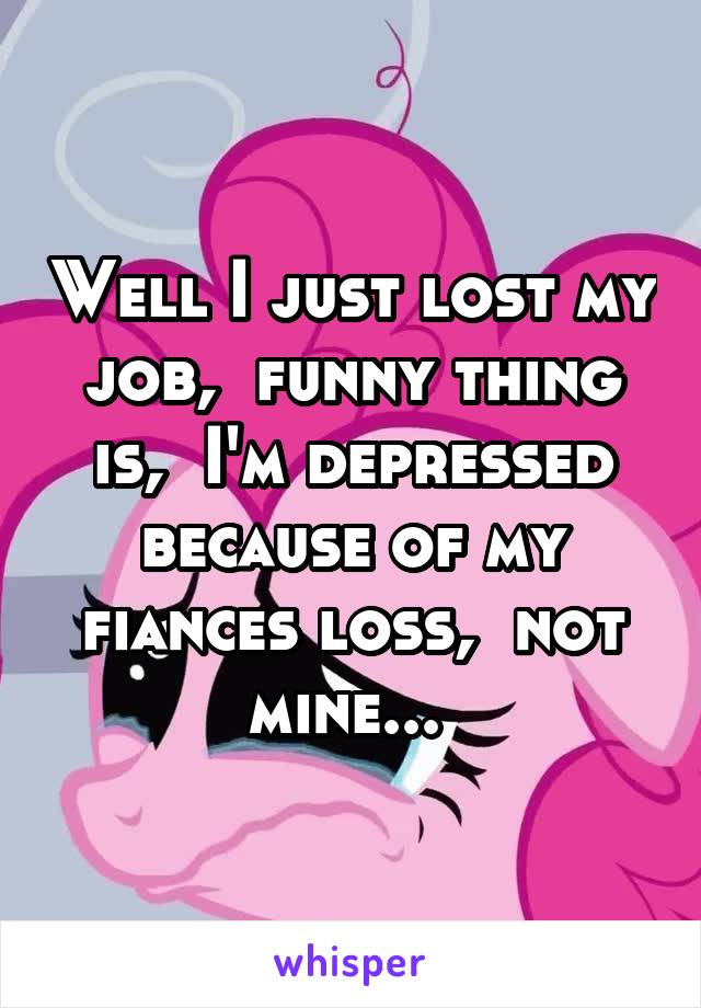 Well I just lost my job,  funny thing is,  I'm depressed because of my fiances loss,  not mine... 