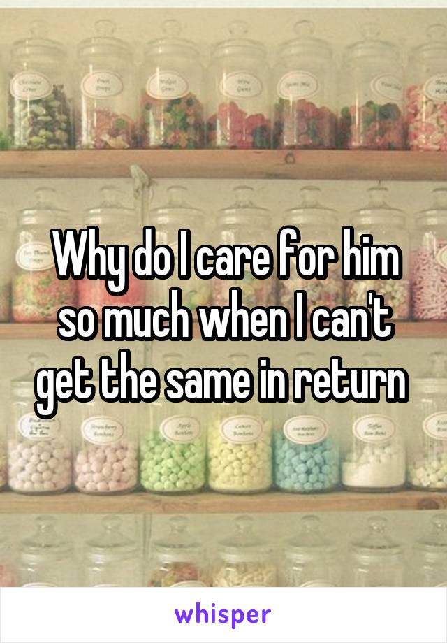 Why do I care for him so much when I can't get the same in return 