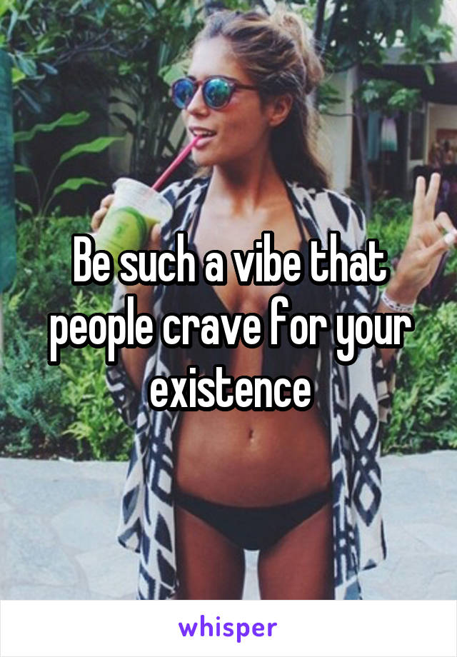Be such a vibe that people crave for your existence