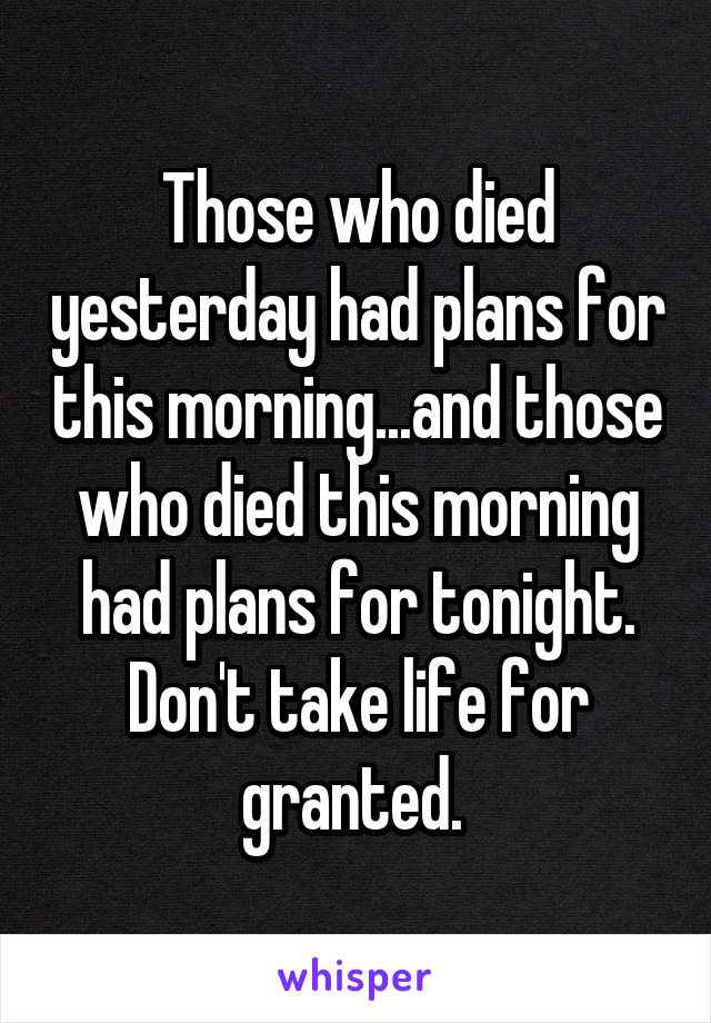 Those who died yesterday had plans for this morning...and those who died this morning had plans for tonight. Don't take life for granted. 