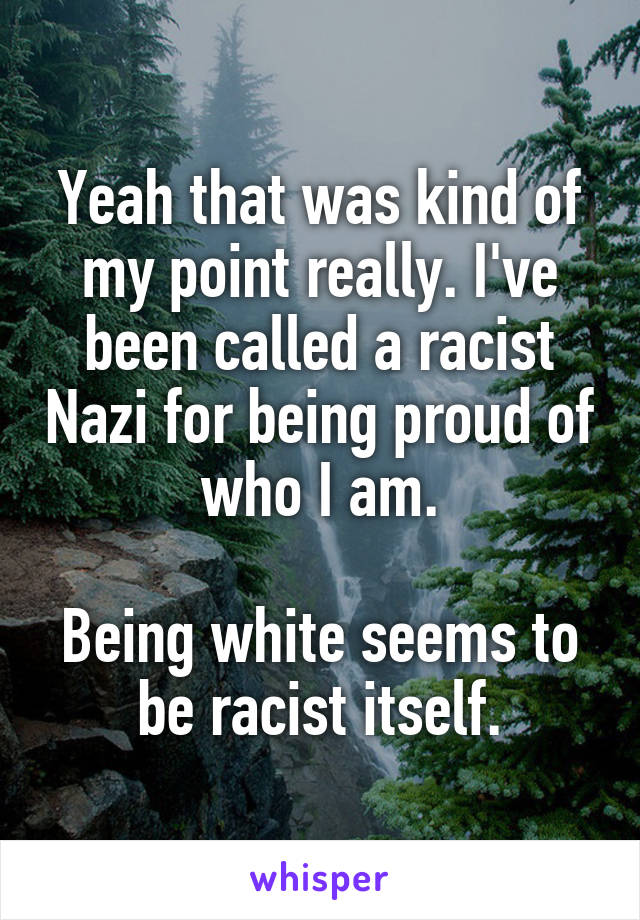Yeah that was kind of my point really. I've been called a racist Nazi for being proud of who I am.

Being white seems to be racist itself.