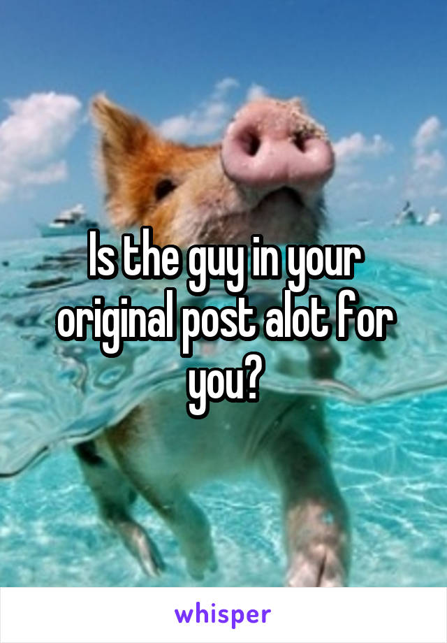 Is the guy in your original post alot for you?