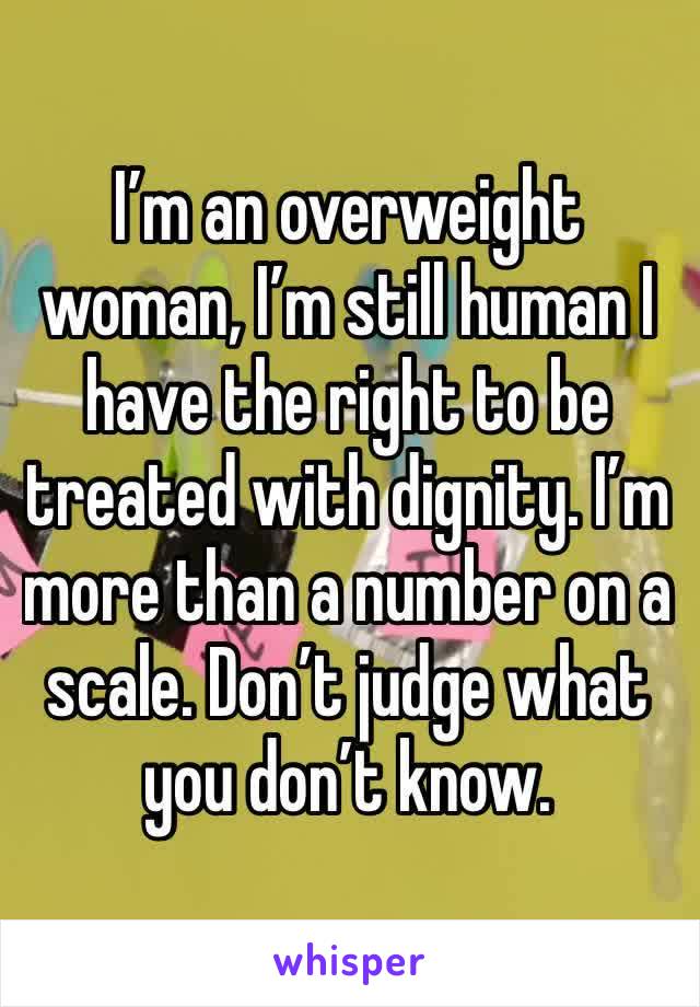 I’m an overweight woman, I’m still human I have the right to be treated with dignity. I’m more than a number on a scale. Don’t judge what you don’t know. 