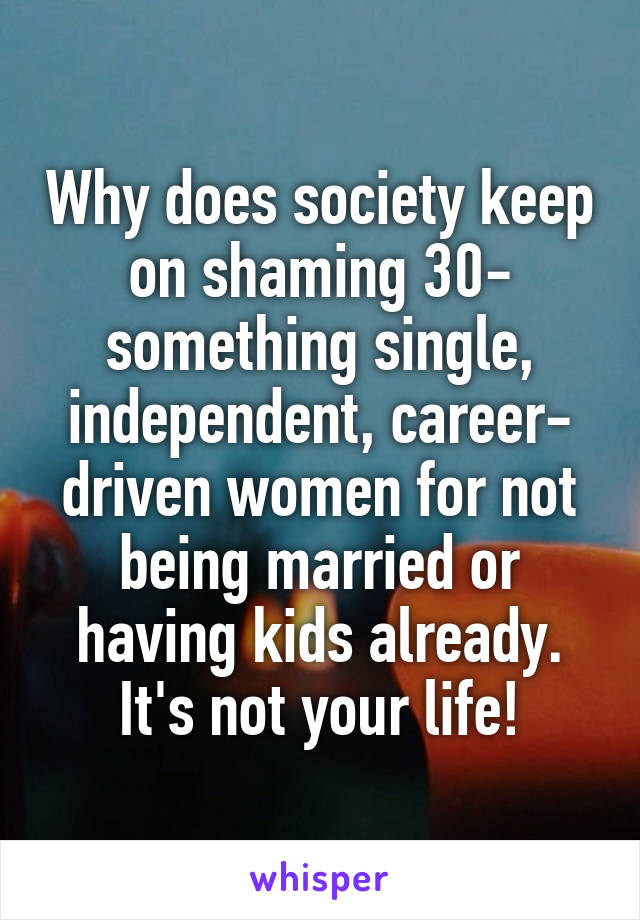 Why does society keep on shaming 30- something single, independent, career- driven women for not being married or having kids already.
It's not your life!