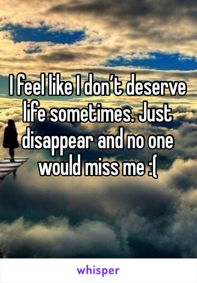 I feel like I don’t deserve life sometimes. Just disappear and no one would miss me :( 