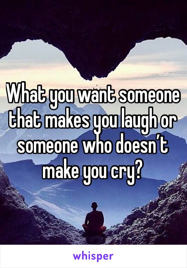 What you want someone that makes you laugh or someone who doesn’t make you cry?