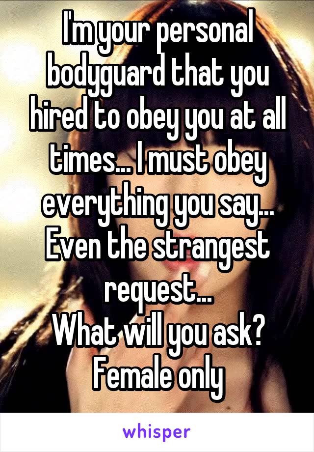 I'm your personal bodyguard that you hired to obey you at all times... I must obey everything you say... Even the strangest request...
What will you ask?
Female only

