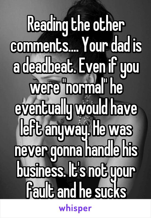 Reading the other comments.... Your dad is a deadbeat. Even if you were "normal" he eventually would have left anyway. He was never gonna handle his business. It's not your fault and he sucks