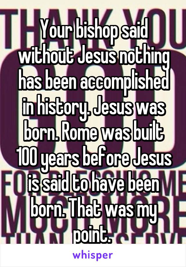 Your bishop said without Jesus nothing has been accomplished in history. Jesus was born. Rome was built 100 years before Jesus is said to have been born. That was my point. 