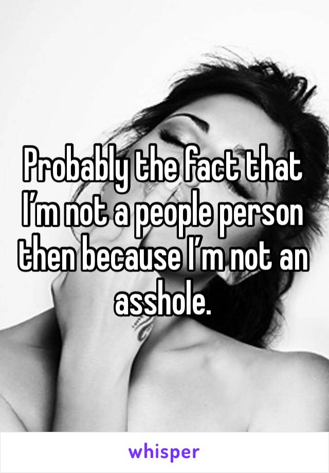 Probably the fact that I’m not a people person then because I’m not an asshole. 