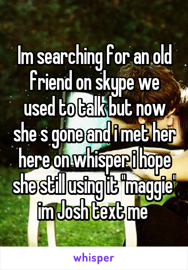 Im searching for an old friend on skype we used to talk but now she s gone and i met her here on whisper i hope she still using it ''maggie'' im Josh text me 