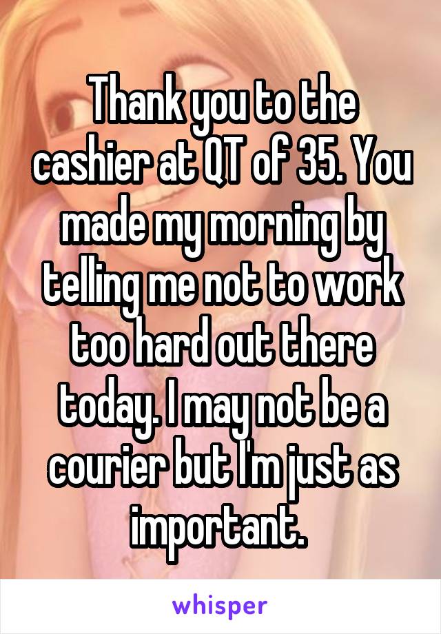 Thank you to the cashier at QT of 35. You made my morning by telling me not to work too hard out there today. I may not be a courier but I'm just as important. 