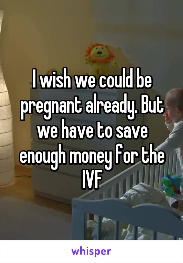 I wish we could be pregnant already. But we have to save enough money for the IVF