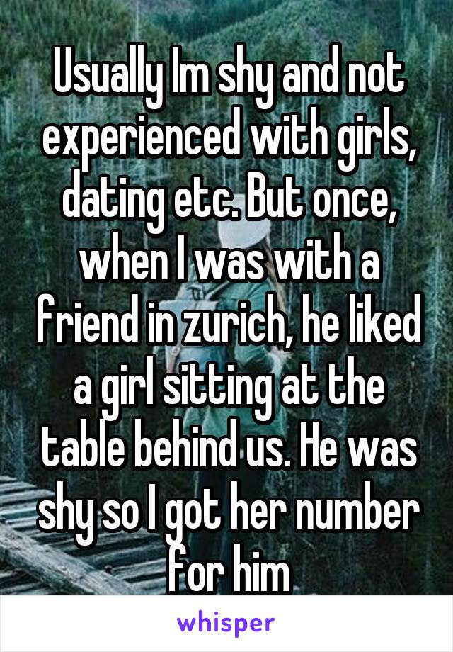Usually Im shy and not experienced with girls, dating etc. But once, when I was with a friend in zurich, he liked a girl sitting at the table behind us. He was shy so I got her number for him