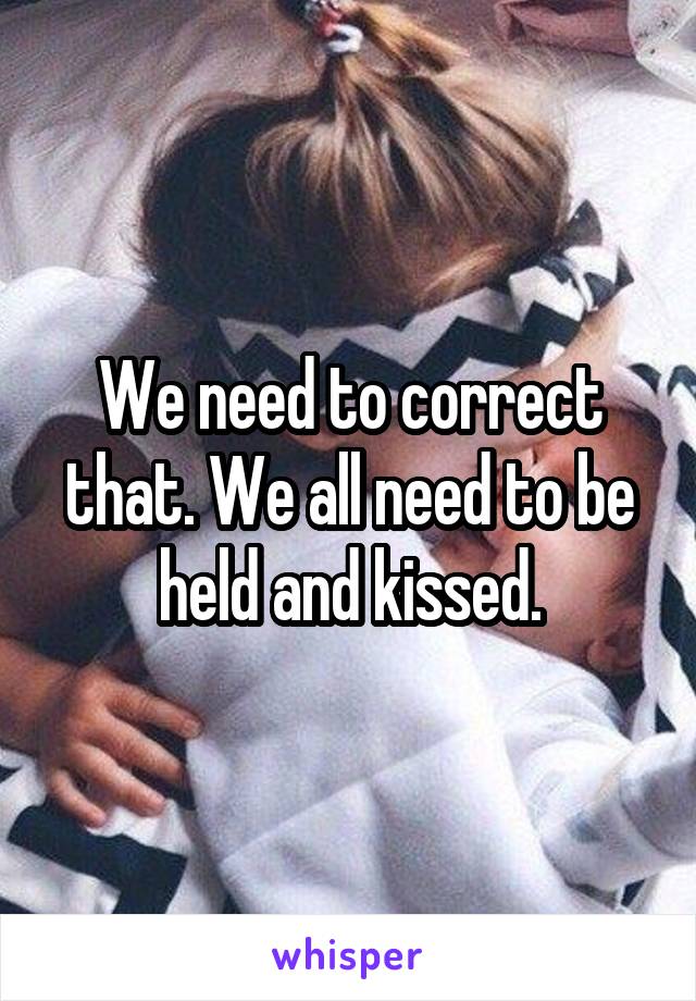 We need to correct that. We all need to be held and kissed.