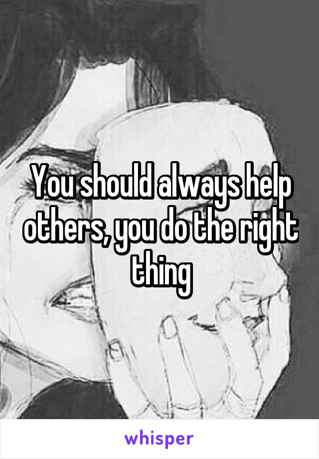 You should always help others, you do the right thing