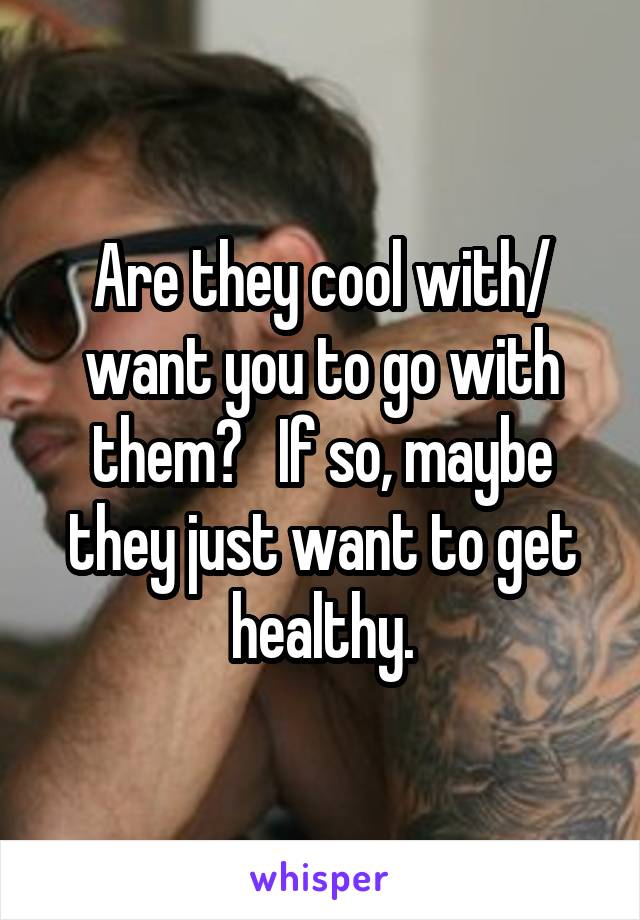 Are they cool with/ want you to go with them?   If so, maybe they just want to get healthy.