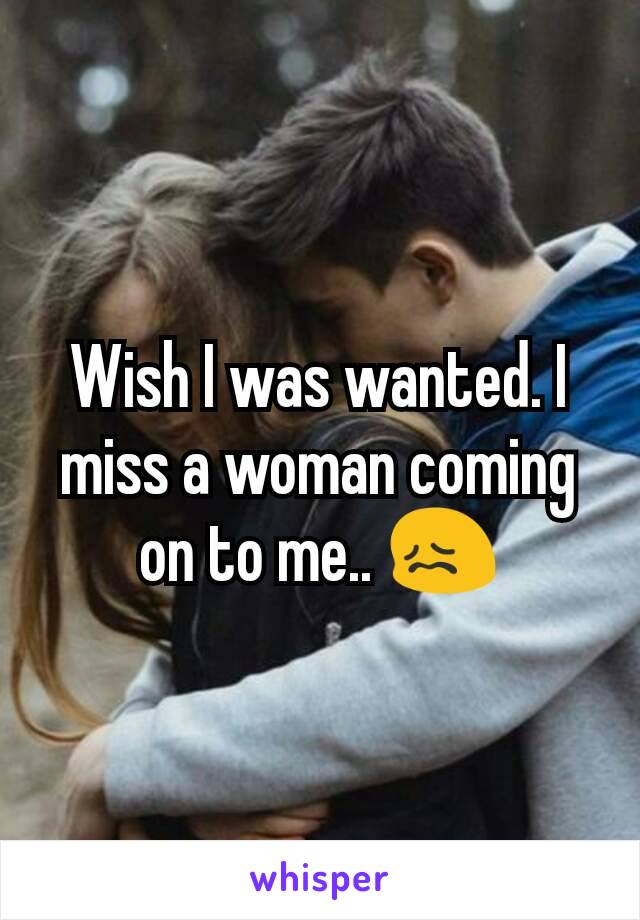 Wish I was wanted. I miss a woman coming on to me.. 😖