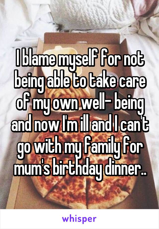 I blame myself for not being able to take care of my own well- being and now I'm ill and I can't go with my family for mum's birthday dinner..