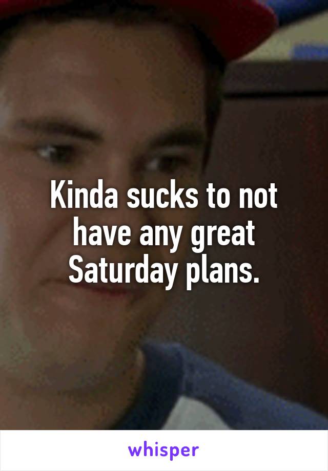 Kinda sucks to not have any great Saturday plans.
