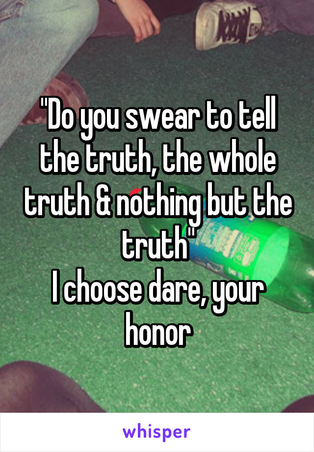 "Do you swear to tell the truth, the whole truth & nothing but the truth"
I choose dare, your honor