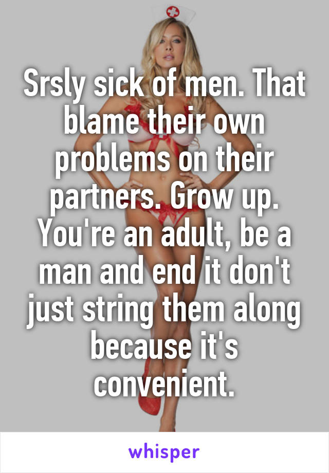 Srsly sick of men. That blame their own problems on their partners. Grow up. You're an adult, be a man and end it don't just string them along because it's convenient.