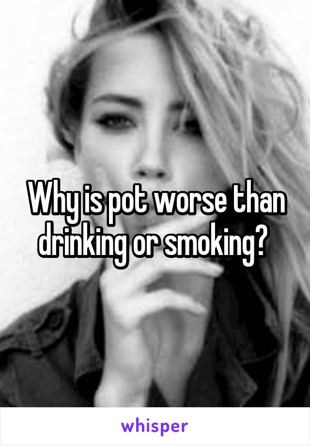 Why is pot worse than drinking or smoking? 