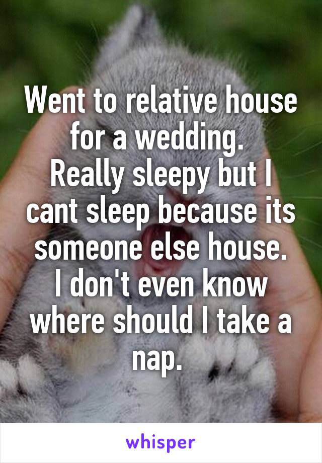 Went to relative house for a wedding. 
Really sleepy but I cant sleep because its someone else house.
I don't even know where should I take a nap. 