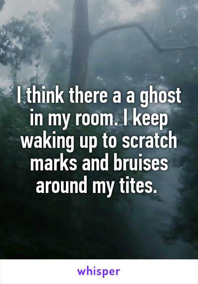 I think there a a ghost in my room. I keep waking up to scratch marks and bruises around my tites. 