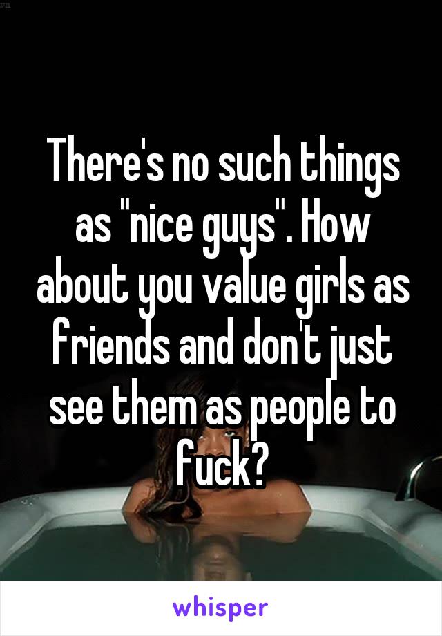 There's no such things as "nice guys". How about you value girls as friends and don't just see them as people to fuck?