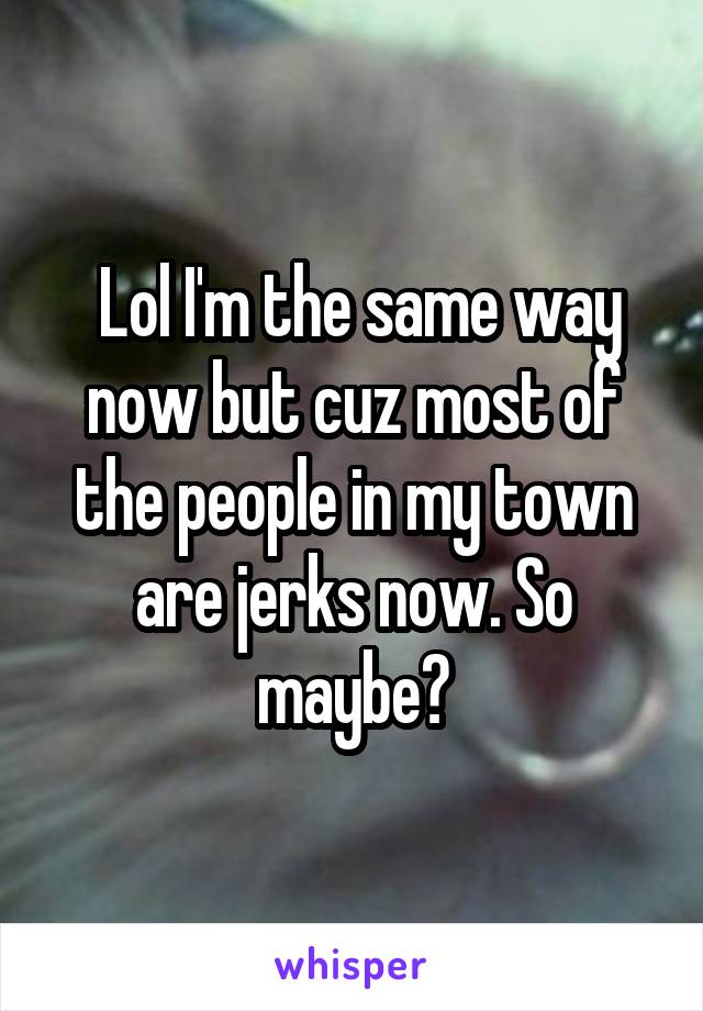  Lol I'm the same way now but cuz most of the people in my town are jerks now. So maybe?