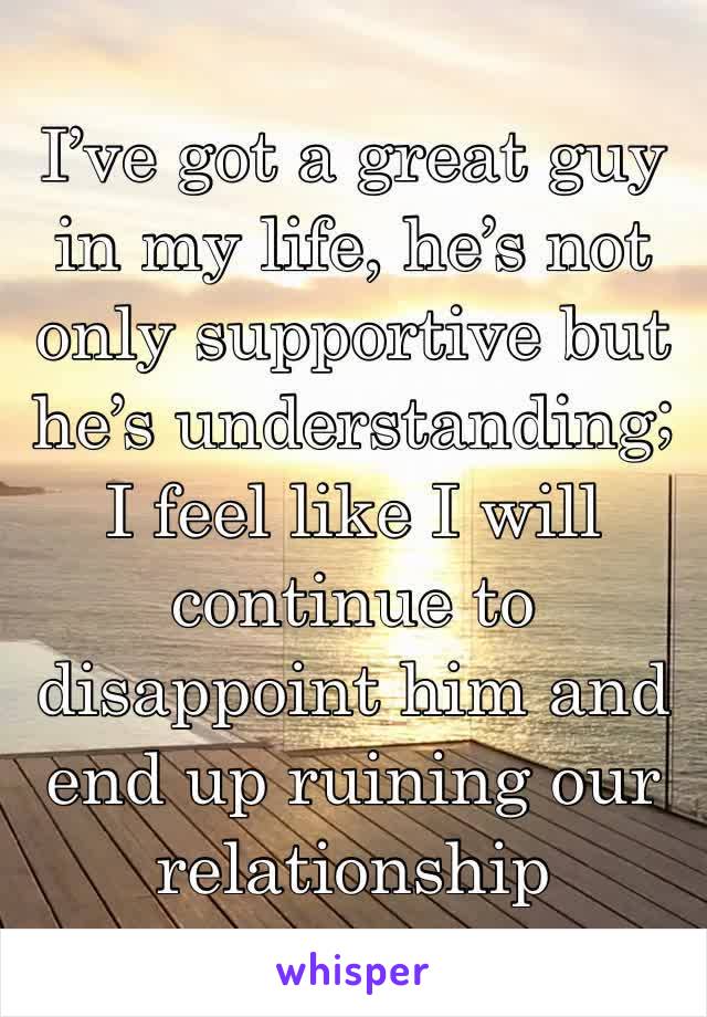 I’ve got a great guy in my life, he’s not only supportive but he’s understanding; I feel like I will continue to disappoint him and end up ruining our relationship 