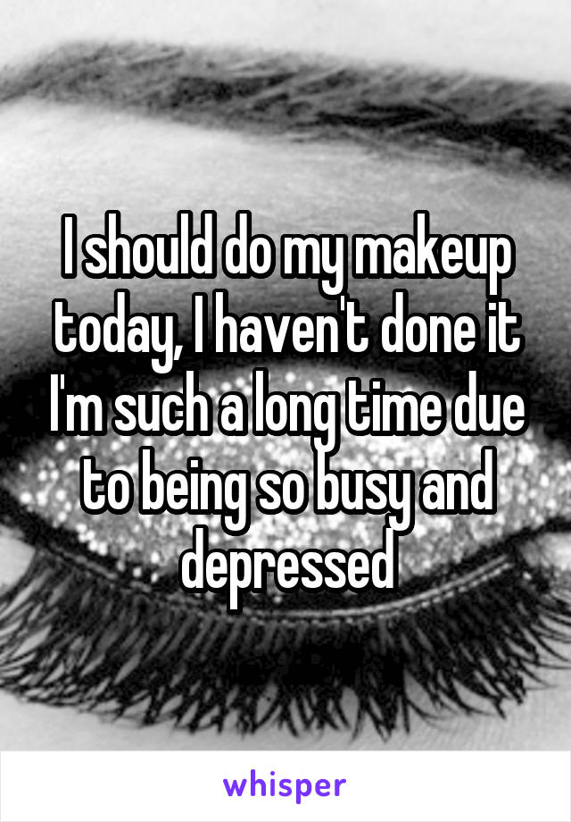 I should do my makeup today, I haven't done it I'm such a long time due to being so busy and depressed