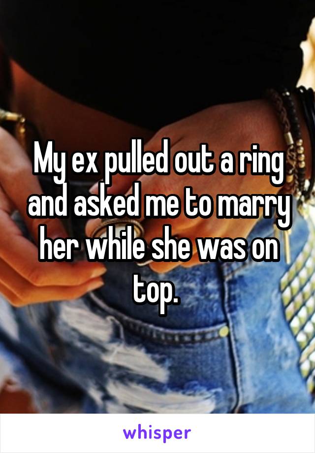 My ex pulled out a ring and asked me to marry her while she was on top. 