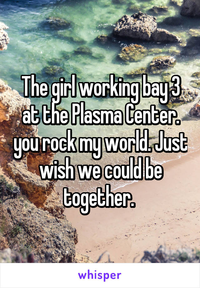 The girl working bay 3 at the Plasma Center. you rock my world. Just wish we could be together. 