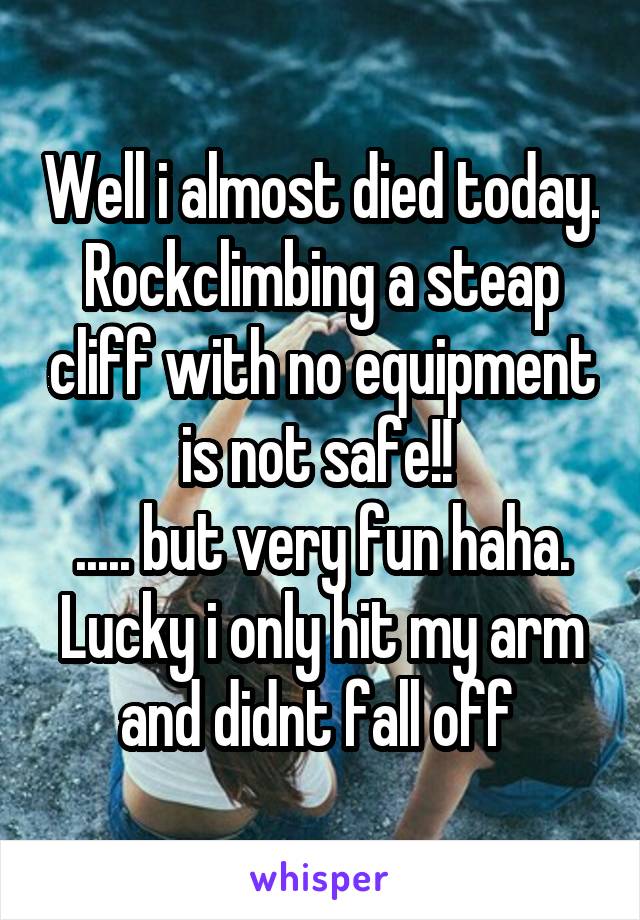 Well i almost died today. Rockclimbing a steap cliff with no equipment is not safe!! 
..... but very fun haha. Lucky i only hit my arm and didnt fall off 