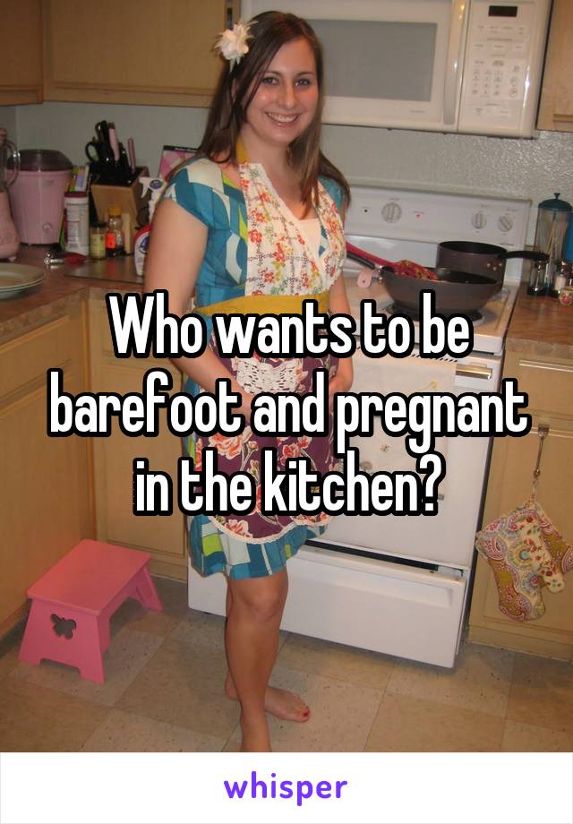 Who wants to be barefoot and pregnant in the kitchen?