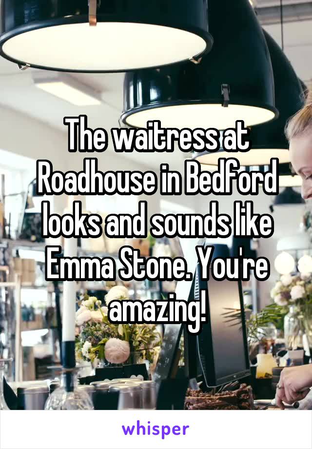 The waitress at Roadhouse in Bedford looks and sounds like Emma Stone. You're amazing!