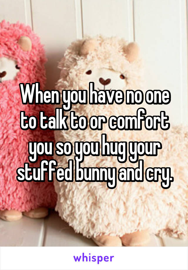 When you have no one to talk to or comfort you so you hug your stuffed bunny and cry.